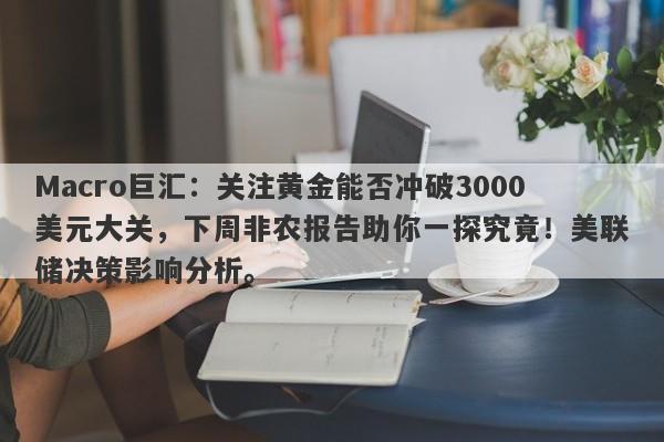 Macro巨汇：关注黄金能否冲破3000美元大关，下周非农报告助你一探究竟！美联储决策影响分析。