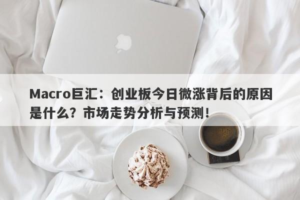 Macro巨汇：创业板今日微涨背后的原因是什么？市场走势分析与预测！