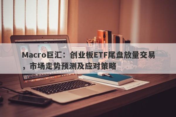 Macro巨汇：创业板ETF尾盘放量交易，市场走势预测及应对策略