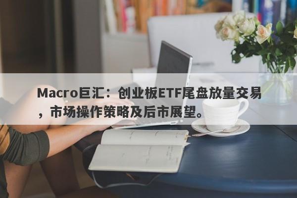 Macro巨汇：创业板ETF尾盘放量交易，市场操作策略及后市展望。