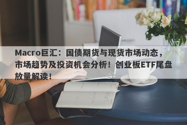 Macro巨汇：国债期货与现货市场动态，市场趋势及投资机会分析！创业板ETF尾盘放量解读！