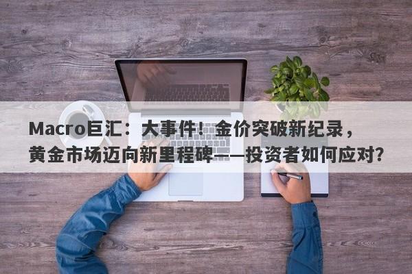 Macro巨汇：大事件！金价突破新纪录，黄金市场迈向新里程碑——投资者如何应对？