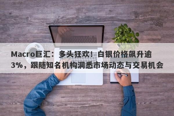 Macro巨汇：多头狂欢！白银价格飙升逾3%，跟随知名机构洞悉市场动态与交易机会