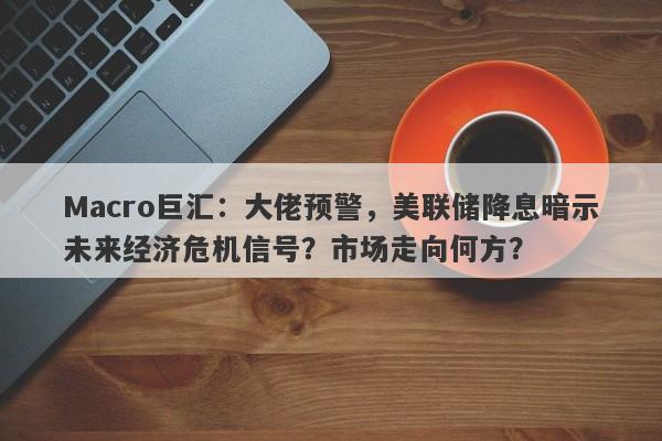 Macro巨汇：大佬预警，美联储降息暗示未来经济危机信号？市场走向何方？