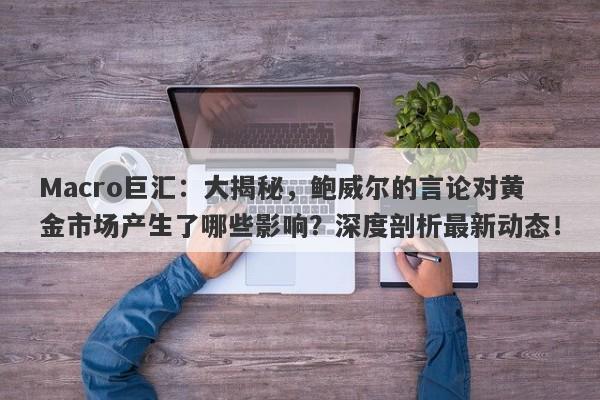 Macro巨汇：大揭秘，鲍威尔的言论对黄金市场产生了哪些影响？深度剖析最新动态！