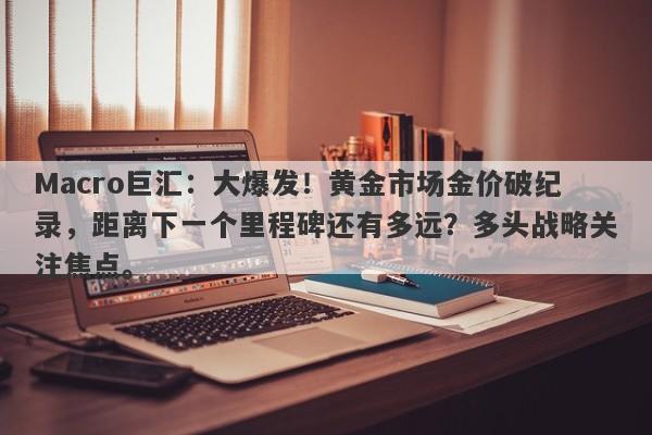 Macro巨汇：大爆发！黄金市场金价破纪录，距离下一个里程碑还有多远？多头战略关注焦点。