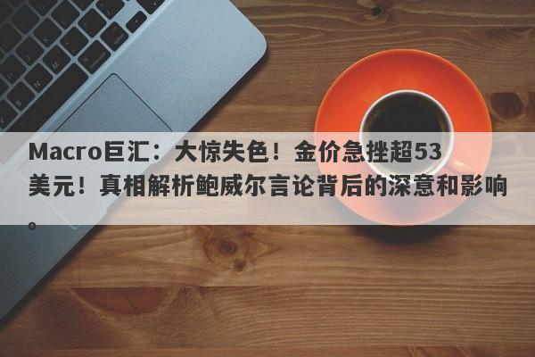 Macro巨汇：大惊失色！金价急挫超53美元！真相解析鲍威尔言论背后的深意和影响。