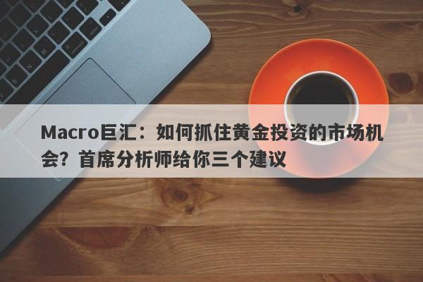 Macro巨汇：如何抓住黄金投资的市场机会？首席分析师给你三个建议