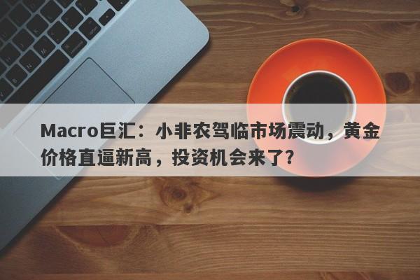 Macro巨汇：小非农驾临市场震动，黄金价格直逼新高，投资机会来了？