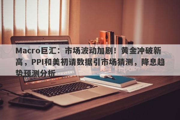 Macro巨汇：市场波动加剧！黄金冲破新高，PPI和美初请数据引市场猜测，降息趋势预测分析