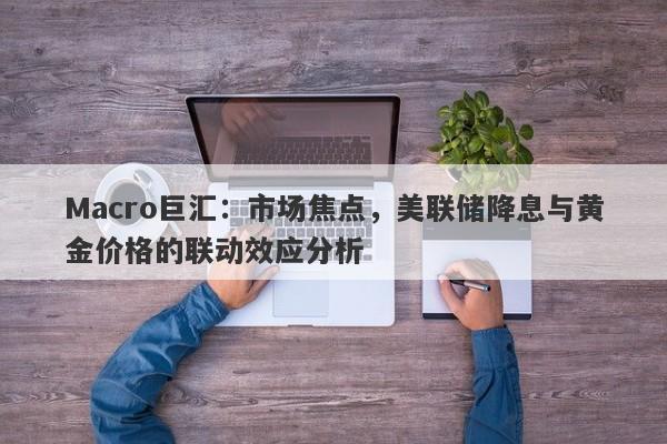 Macro巨汇：市场焦点，美联储降息与黄金价格的联动效应分析