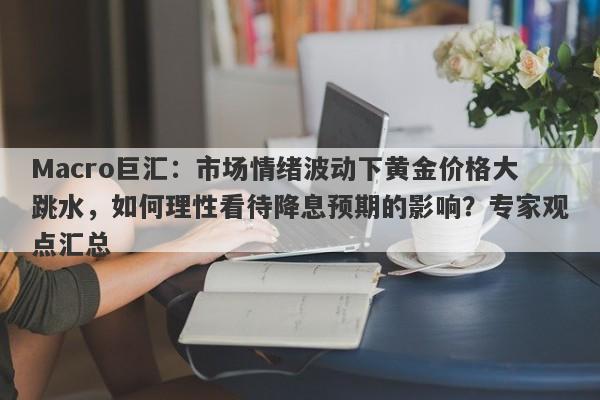 Macro巨汇：市场情绪波动下黄金价格大跳水，如何理性看待降息预期的影响？专家观点汇总