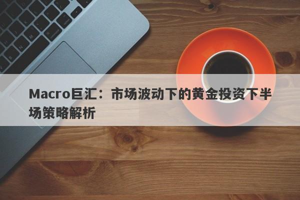 Macro巨汇：市场波动下的黄金投资下半场策略解析