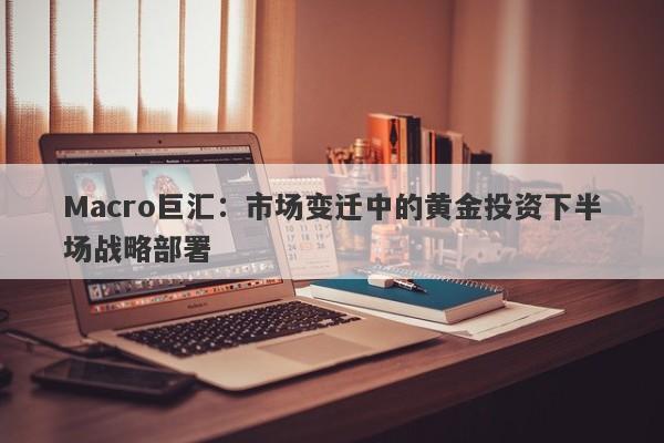 Macro巨汇：市场变迁中的黄金投资下半场战略部署