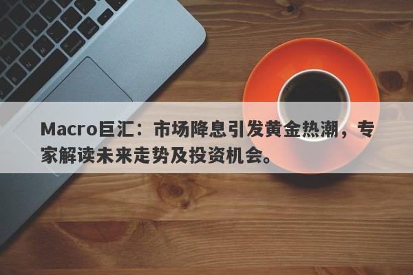 Macro巨汇：市场降息引发黄金热潮，专家解读未来走势及投资机会。