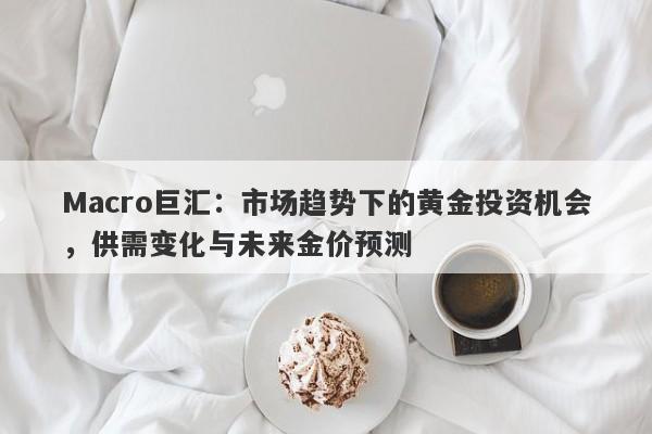Macro巨汇：市场趋势下的黄金投资机会，供需变化与未来金价预测