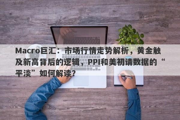 Macro巨汇：市场行情走势解析，黄金触及新高背后的逻辑，PPI和美初请数据的“平淡”如何解读？