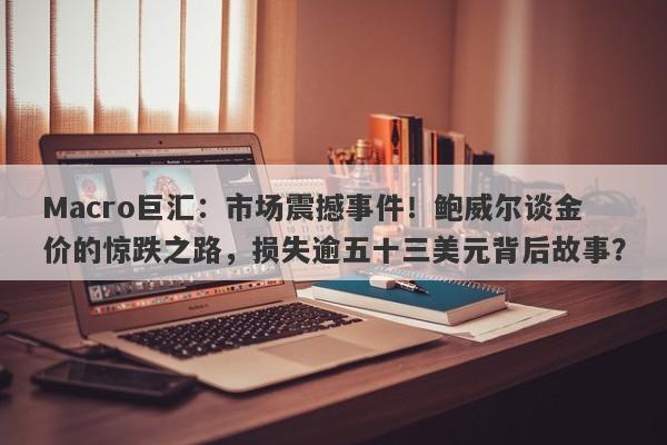 Macro巨汇：市场震撼事件！鲍威尔谈金价的惊跌之路，损失逾五十三美元背后故事？