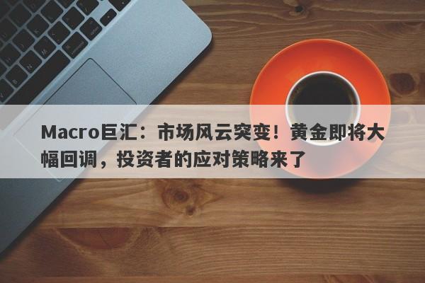 Macro巨汇：市场风云突变！黄金即将大幅回调，投资者的应对策略来了