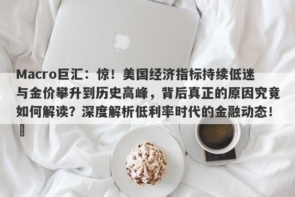 Macro巨汇：惊！美国经济指标持续低迷与金价攀升到历史高峰，背后真正的原因究竟如何解读？深度解析低利率时代的金融动态！​