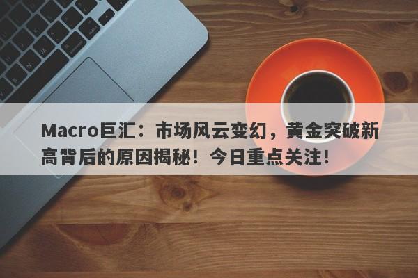 Macro巨汇：市场风云变幻，黄金突破新高背后的原因揭秘！今日重点关注！