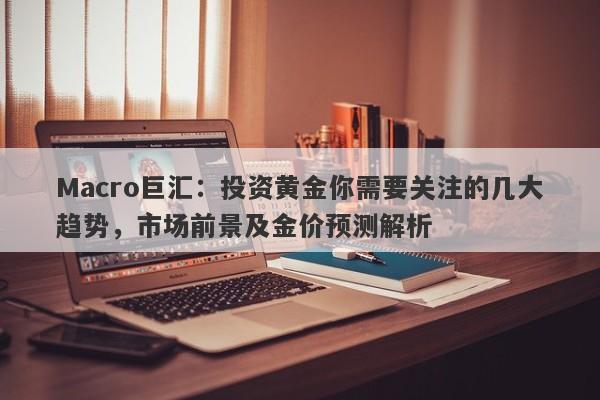 Macro巨汇：投资黄金你需要关注的几大趋势，市场前景及金价预测解析