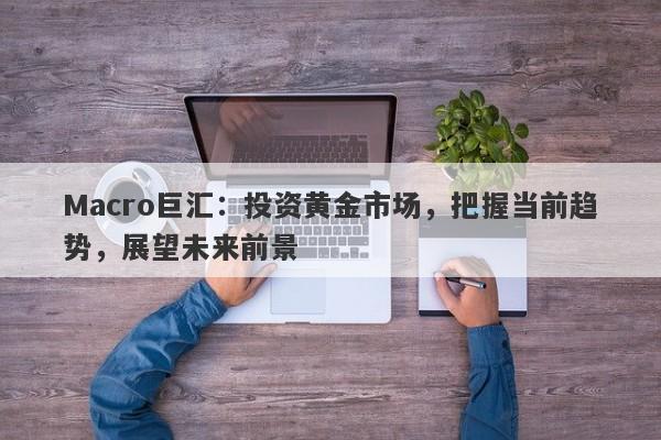 Macro巨汇：投资黄金市场，把握当前趋势，展望未来前景