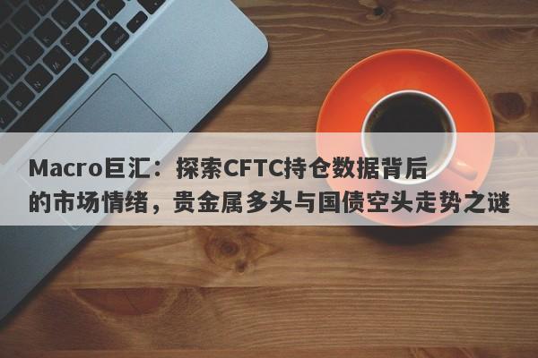 Macro巨汇：探索CFTC持仓数据背后的市场情绪，贵金属多头与国债空头走势之谜