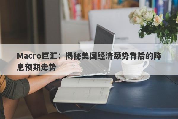 Macro巨汇：揭秘美国经济颓势背后的降息预期走势