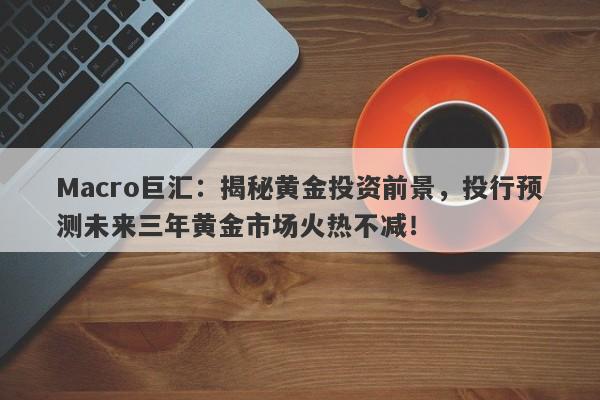 Macro巨汇：揭秘黄金投资前景，投行预测未来三年黄金市场火热不减！