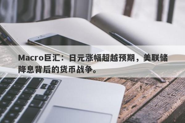 Macro巨汇：日元涨幅超越预期，美联储降息背后的货币战争。