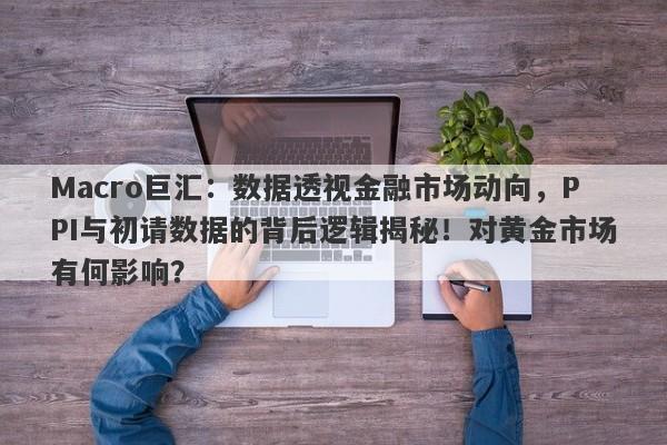 Macro巨汇：数据透视金融市场动向，PPI与初请数据的背后逻辑揭秘！对黄金市场有何影响？