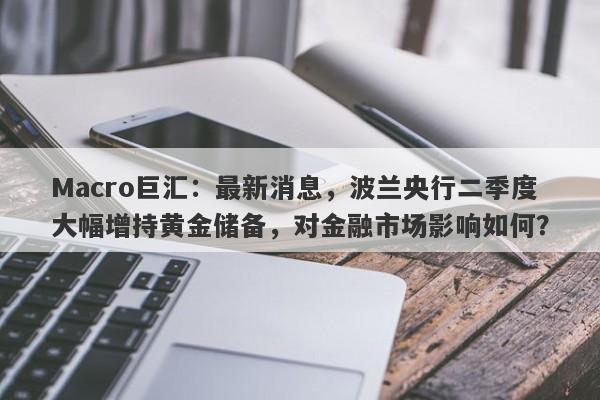 Macro巨汇：最新消息，波兰央行二季度大幅增持黄金储备，对金融市场影响如何？