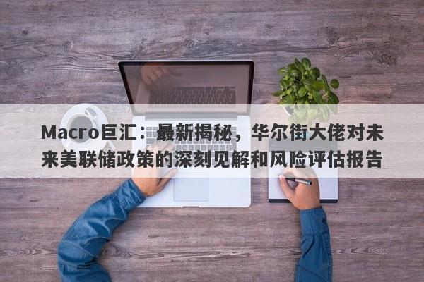Macro巨汇：最新揭秘，华尔街大佬对未来美联储政策的深刻见解和风险评估报告
