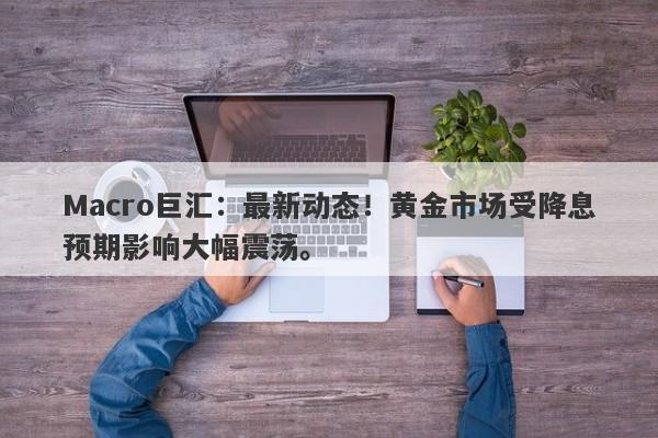 Macro巨汇：最新动态！黄金市场受降息预期影响大幅震荡。