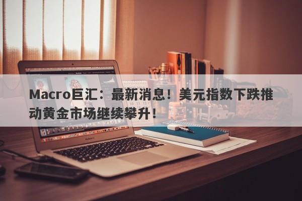 Macro巨汇：最新消息！美元指数下跌推动黄金市场继续攀升！