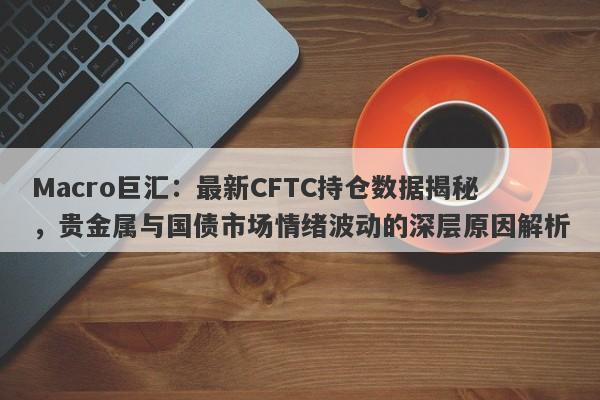 Macro巨汇：最新CFTC持仓数据揭秘，贵金属与国债市场情绪波动的深层原因解析