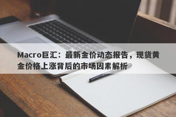 Macro巨汇：最新金价动态报告，现货黄金价格上涨背后的市场因素解析