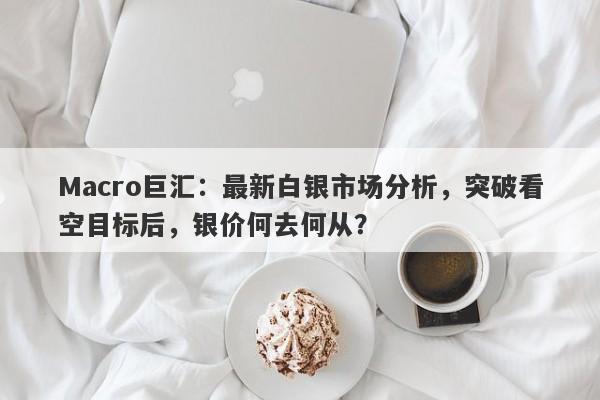 Macro巨汇：最新白银市场分析，突破看空目标后，银价何去何从？
