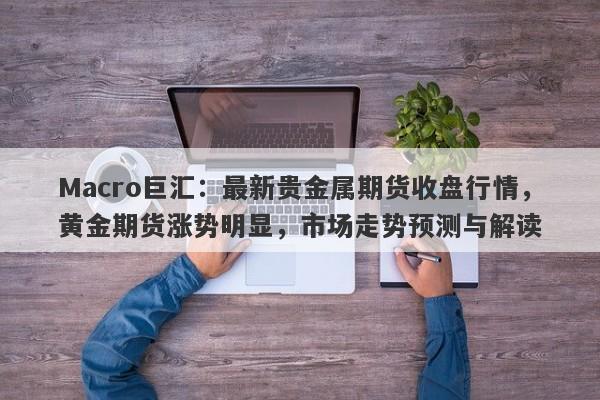 Macro巨汇：最新贵金属期货收盘行情，黄金期货涨势明显，市场走势预测与解读