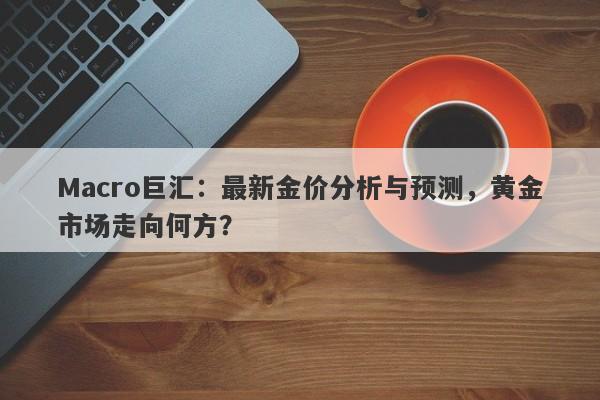 Macro巨汇：最新金价分析与预测，黄金市场走向何方？