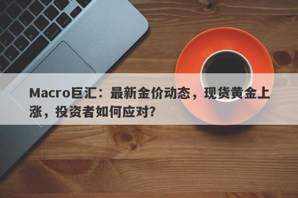 Macro巨汇：最新金价动态，现货黄金上涨，投资者如何应对？