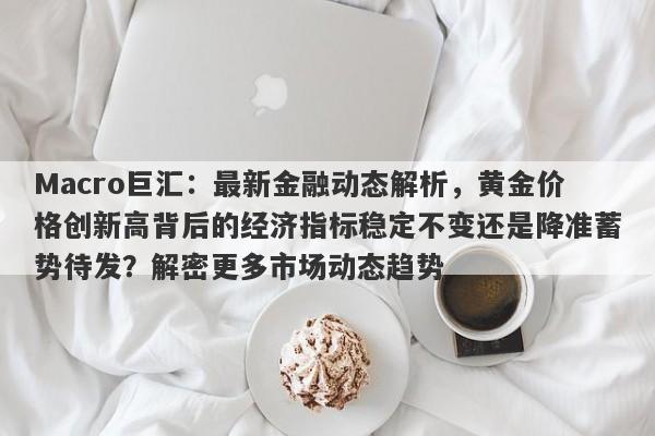 Macro巨汇：最新金融动态解析，黄金价格创新高背后的经济指标稳定不变还是降准蓄势待发？解密更多市场动态趋势
