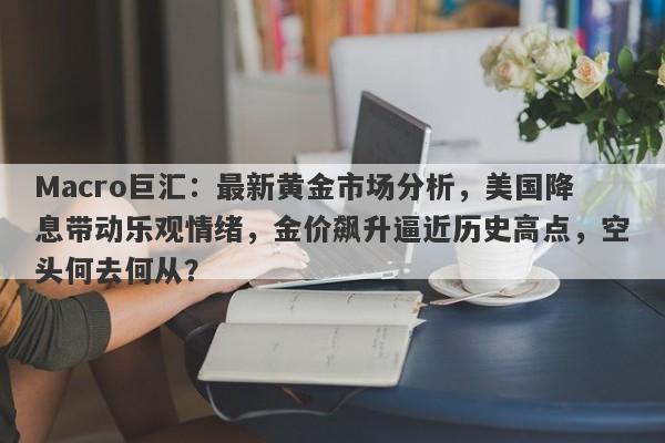 Macro巨汇：最新黄金市场分析，美国降息带动乐观情绪，金价飙升逼近历史高点，空头何去何从？
