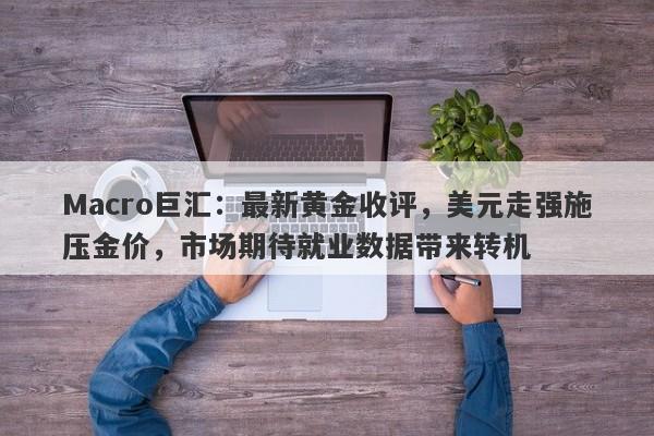 Macro巨汇：最新黄金收评，美元走强施压金价，市场期待就业数据带来转机