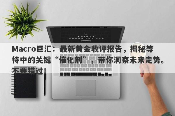 Macro巨汇：最新黄金收评报告，揭秘等待中的关键“催化剂”，带你洞察未来走势。不要错过！