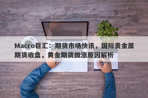 Macro巨汇：期货市场快讯，国际贵金属期货收盘，黄金期货微涨原因解析