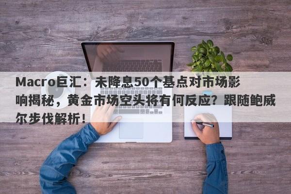 Macro巨汇：未降息50个基点对市场影响揭秘，黄金市场空头将有何反应？跟随鲍威尔步伐解析！