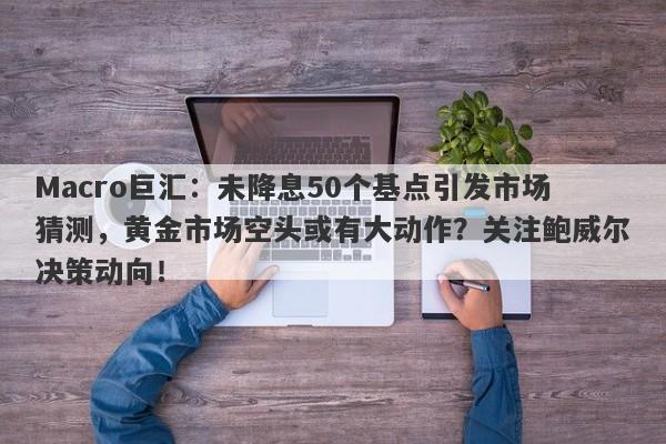 Macro巨汇：未降息50个基点引发市场猜测，黄金市场空头或有大动作？关注鲍威尔决策动向！