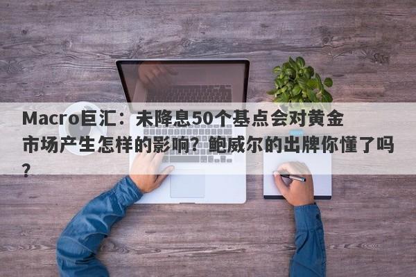Macro巨汇：未降息50个基点会对黄金市场产生怎样的影响？鲍威尔的出牌你懂了吗？